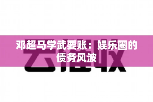 邓超马学武要账：娱乐圈的债务风波