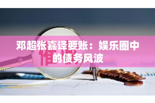 邓超张嘉译要账:娱乐圈中的债务风波 邓超张嘉译要账:娱乐圈中的债务风波
