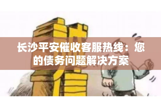 长沙平安催收客服热线：您的债务问题解决方案